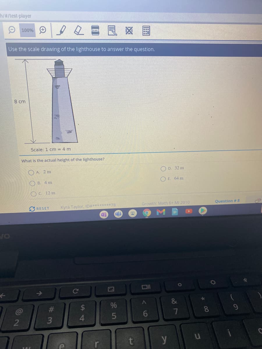 h/#/test-player
100% O
区 国
Use the scale drawing of the lighthouse to answer the question.
8 cm
Scale: 1 cm = 4 m
What is the actual height of the lighthouse?
O A. 2 m
O D. 32 m
O B. 4 m
O E. 64 m
O C. 12 m
GRESET
Kyra Taylor, ID#********78
Growth: Math 6+ MI 2010
Question # 8
VO
&
#3
24
7
8
9.
4.
t
