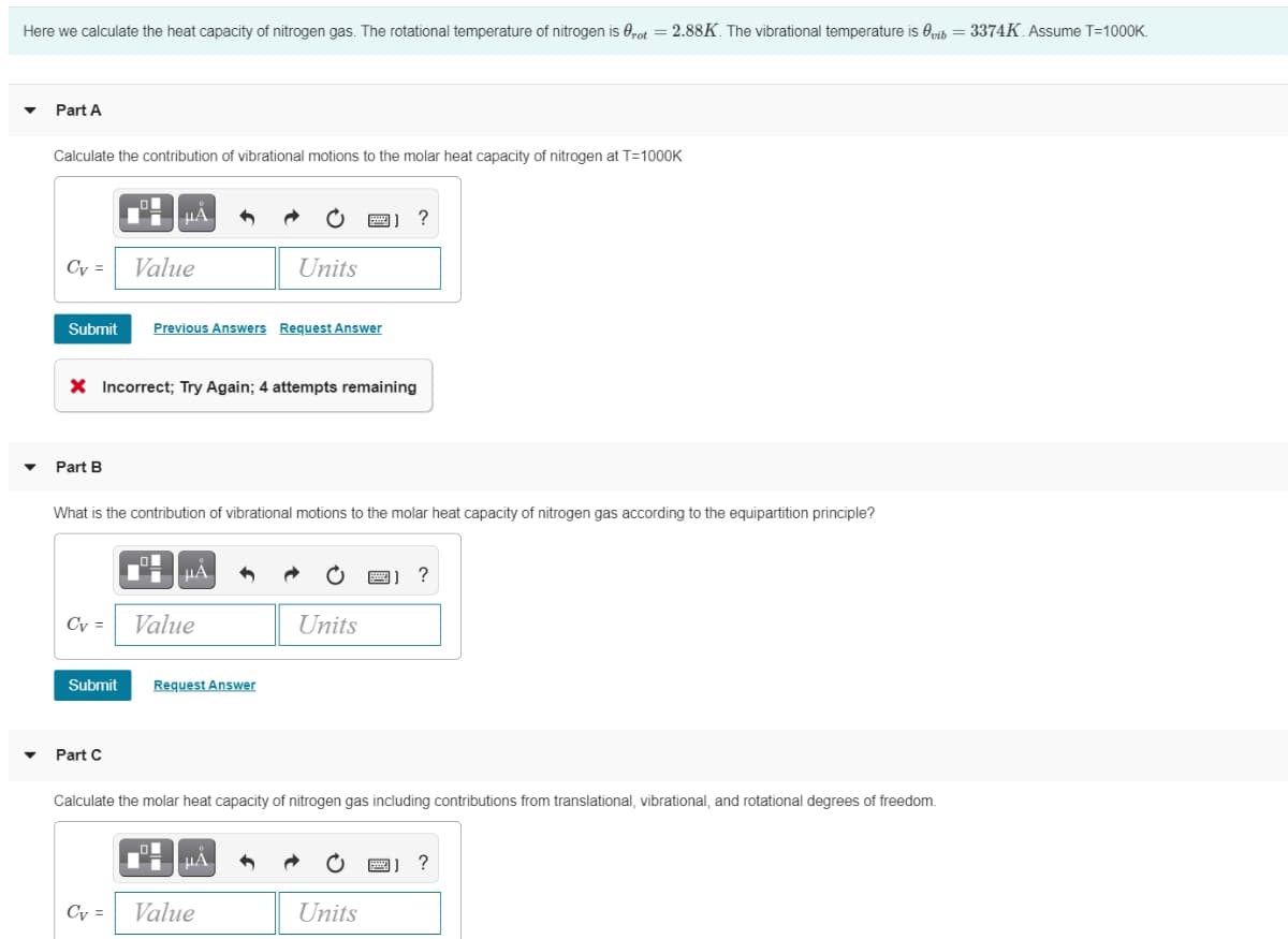 Here we calculate the heat capacity of nitrogen gas. The rotational temperature of nitrogen is Ørot = 2.88K. The vibrational temperature is Ovib = 3374K. Assume T=1000K.
Part A
Calculate the contribution of vibrational motions to the molar heat capacity of nitrogen at T=1000K
Cv =
Part B
Submit Previous Answers Request Answer
Cv =
μÃ
X Incorrect; Try Again; 4 attempts remaining
Submit
Value
Part C
What is the contribution of vibrational motions to the molar heat capacity of nitrogen gas according to the equipartition principle?
Cv =
μA
Value
Units
Request Answer
μÃ
B) ?
Value
Units
Calculate the molar heat capacity of nitrogen gas including contributions from translational, vibrational, and rotational degrees of freedom.
Units
図】?
?