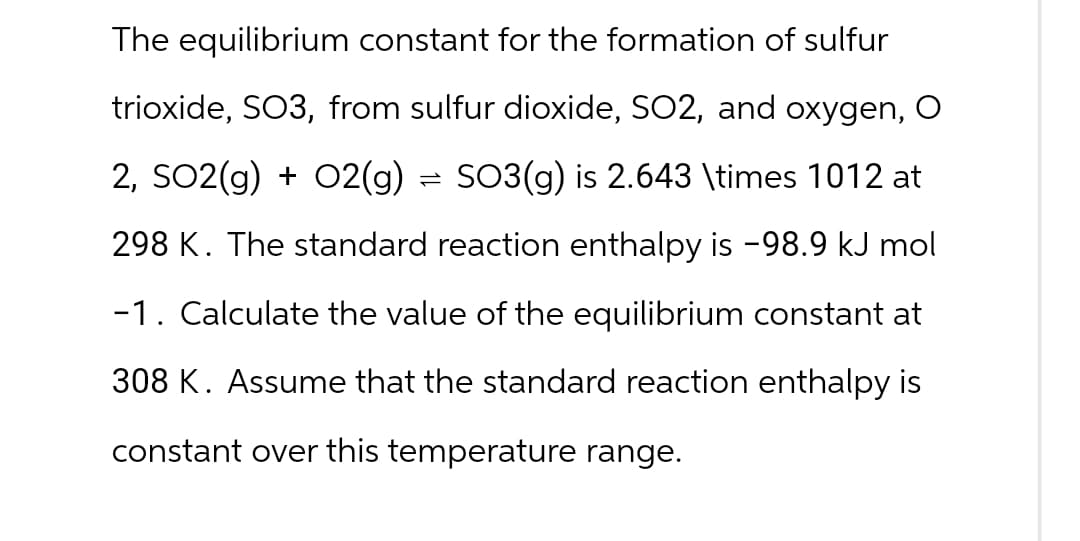 The equilibrium constant for the formation of sulfur
trioxide, SO3, from sulfur dioxide, SO2, and oxygen, O
2, SO2(g) + O2(g) = SO3(g) is 2.643 \times 1012 at
298 K. The standard reaction enthalpy is -98.9 kJ mol
-1. Calculate the value of the equilibrium constant at
308 K. Assume that the standard reaction enthalpy is
constant over this temperature range.