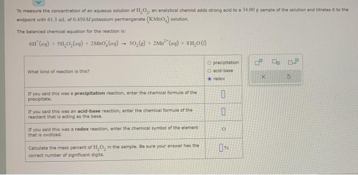 To measure the concentration of an aqueous solution of H₂O₂, an analytical chemist adds strong acid to a 34.00 g sample of the solution and titrates it to the
andpoint with 61.3 ml. of 0.450M potassium permanganat (KMnO,) solution.
The balanced chemical equation for the reaction is:
6H (aq) + SH₂O₂(aq)
+
What kind of reaction is this?
2MBO (ag) 50,(g) + 2Mn (aq) +8H₂0 (1)
-
If you said this was a precipitation reaction, enter the chemical formula of the
precipitate.
If you said this was an acid-base reaction, enter the chemical formula of the
reactant that is acting as the base.
If you said this was a redox reaction, enter the chemical symbol of the element
that is oxidized.
Calculate the mass percent of H₂O, in the sample. Be sure your answer has the
correct number of significant digits.
O precipitation
O acid-base
redox
0
0
0%
X
Co 0.2
S