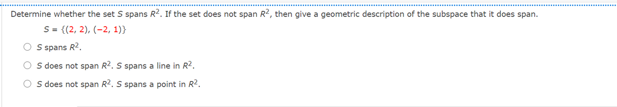 Determine whether the set S spans R2. If the set does not span R2, then give a geometric description of the subspace that it does span.
S = {(2, 2), (-2, 1)}
S spans R2.
S does not span R2. S spans a line in R2.
O s does not span R2. S spans a point in R2.
