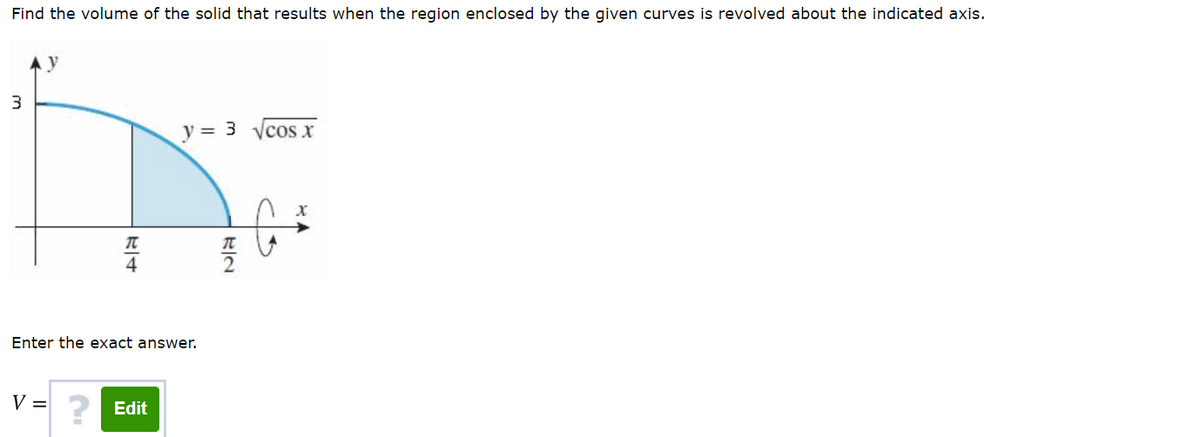 Find the volume of the solid that results when the region enclosed by the given curves is revolved about the indicated axis.
y
y = 3 ycos x
4
Enter the exact answer.
V = 2 Edit
