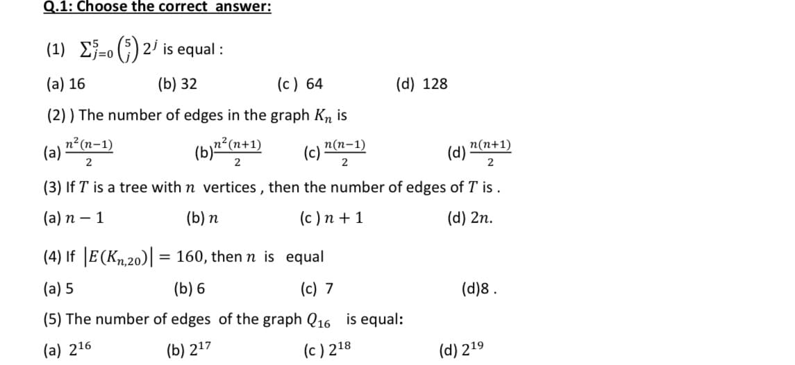 Q.1: Choose the correct answer:
(1) E}-0 (;) 2 is equal :
(a) 16
(b) 32
(c) 64
(d) 128
(2) ) The number of edges in the graph Kn is
n²(n-1)
(a)
2
(b)" (n+1)
п(п-1)
(c)
2
n(n+1)
(d)
2
2
(3) If T is a tree with n vertices , then the number of edges of T is .
(а) п — 1
(b) n
(c ) n + 1
(d) 2n.
(4) If |E(Kn.20)| = 160, then n is equal
(a) 5
(b) 6
(c) 7
(d)8 .
(5) The number of edges of the graph Q16 is equal:
(a) 216
(b) 217
(c ) 218
(d) 219
