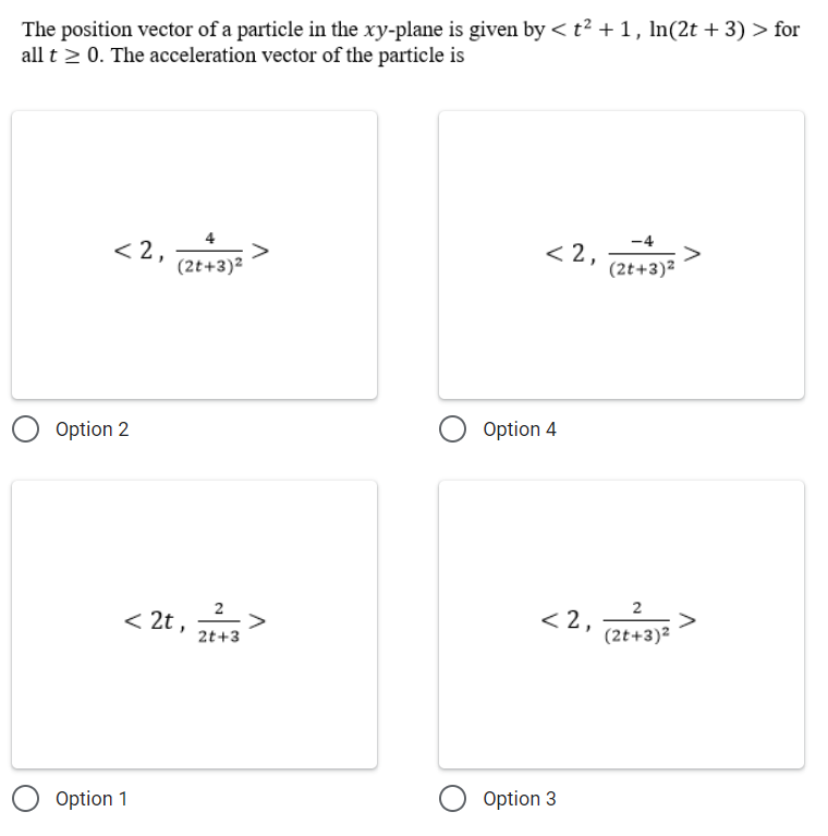 The position vector of a particle in the xy-plane is given by < t² + 1, In(2t + 3) > for
all t 2 0. The acceleration vector of the particle is
< 2,
< 2,
(2t+3)2
(2t+3)2
Option 2
Option 4
< 2t ,
2
>
2t+3
< 2,
(2t+3)2
Option 1
Option 3
