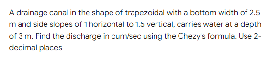 A drainage canal in the shape of trapezoidal with a bottom width of 2.5
m and side slopes of 1 horizontal to 1.5 vertical, carries water at a depth
of 3 m. Find the discharge in cum/sec using the Chezy's formula. Use 2-
decimal places
