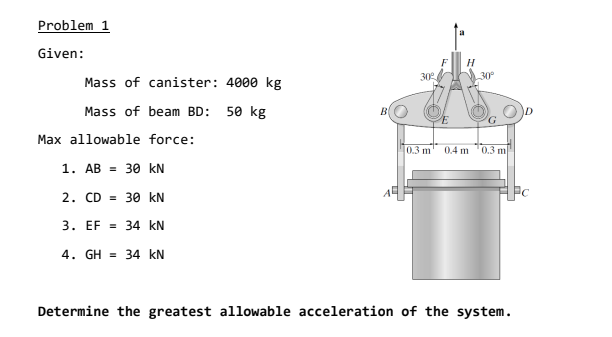 Problem 1
Given:
F
H
30
30°
Mass of canister: 4000 kg
Mass of beam BD: 50 kg
Max allowable force:
0.3 m
0.4 m '0.3 m
1. AB = 30 kN
2. CD = 30 kN
3. EF = 34 kN
4. GH = 34 kN
Determine the greatest allowable acceleration of the system.
