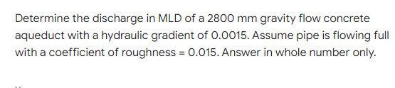 Determine the discharge in MLD of a 2800 mm gravity flow concrete
aqueduct with a hydraulic gradient of 0.0015. Assume pipe is flowing full
with a coefficient of roughness = 0.015. Answer in whole number only.
