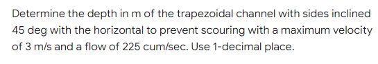Determine the depth in m of the trapezoidal channel with sides inclined
45 deg with the horizontal to prevent scouring with a maximum velocity
of 3 m/s and a flow of 225 cum/sec. Use 1-decimal place.