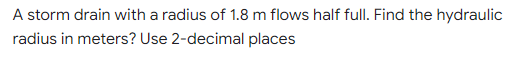 A storm drain with a radius of 1.8 m flows half full. Find the hydraulic
radius in meters? Use 2-decimal places
