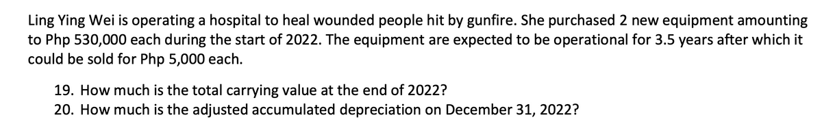 Ling Ying Wei is operating a hospital to heal wounded people hit by gunfire. She purchased 2 new equipment amounting
to Php 530,000 each during the start of 2022. The equipment are expected to be operational for 3.5 years after which it
could be sold for Php 5,000 each.
19. How much is the total carrying value at the end of 2022?
20. How much is the adjusted accumulated depreciation on December 31, 2022?