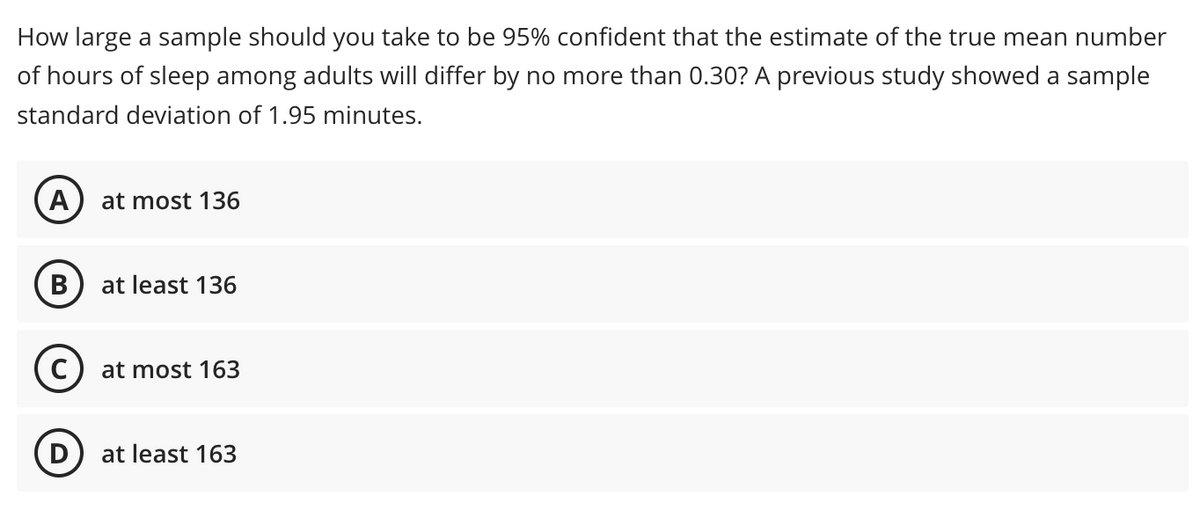 How large a sample should you take to be 95% confident that the estimate of the true mean number
of hours of sleep among adults will differ by no more than 0.30? A previous study showed a sample
standard deviation of 1.95 minutes.
A
at most 136
B at least 136
C) at most 163
at least 163