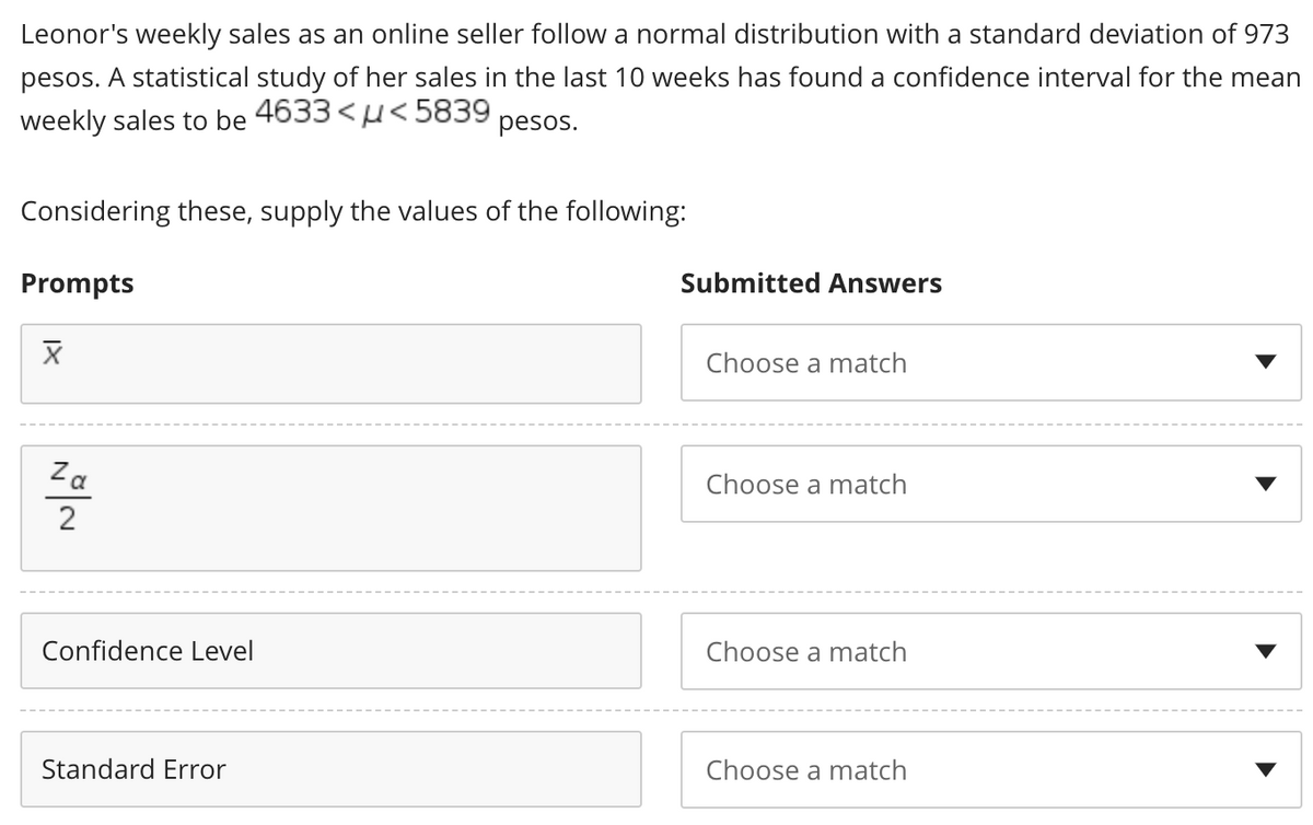 Leonor's weekly sales as an online seller follow a normal distribution with a standard deviation of 973
pesos. A statistical study of her sales in the last 10 weeks has found a confidence interval for the mean
weekly sales to be 4633 <<5839 pesos.
Considering these, supply the values of the following:
Prompts
Submitted Answers
X
Choose a match
Choose a match
Choose a match
Choose a match
NO/~
Za
Confidence Level
Standard Error