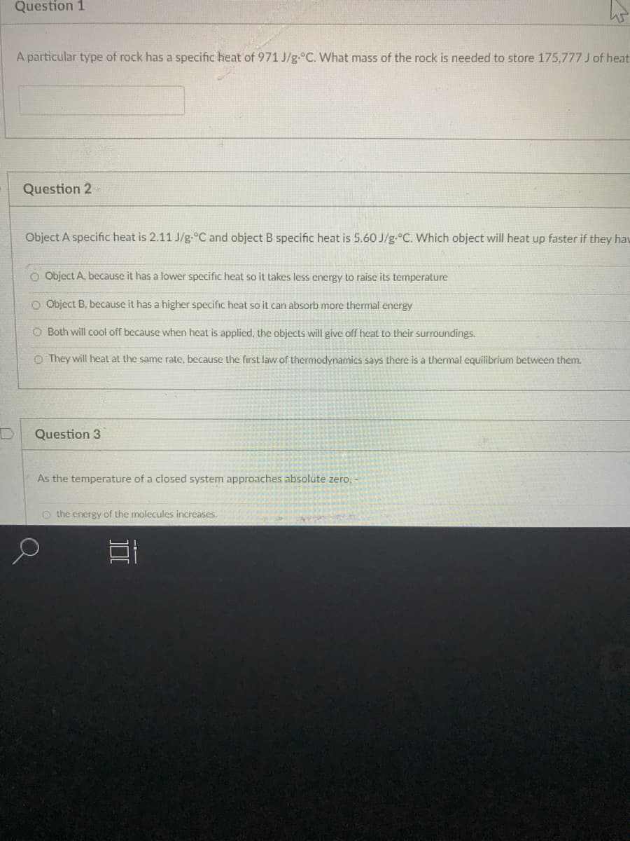 Question 1
A particular type of rock has a specific heat of 971 J/g.°C. What mass of the rock is needed to store 175,777 J of heat
Question 2
Object A specific heat is 2.11 J/g-°C and object B specific heat is 5.60 J/g.°C. Which object will heat up faster if they hav
O Object A, because it has a lower specific heat so it takes less energy to raise its temperature
O Object B, because it has a higher specific heat so it can absorb more thermal energy
O Both will cool off because when heat is applied, the objects will give off heat to their surroundings.
O They will heat at the same rate, because the first law of thermodynamics says there is a thermal equilibrium between them.
Question 3
As the temperature of a closed system approaches absolute zero,
O the energy of the molecules increases.
