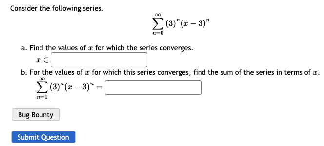 Consider the following series.
n=0
Bug Bounty
00
a. Find the values of a for which the series converges.
x E
b. For the values of x for which this series converges, find the sum of the series in terms of x.
(3)" (x − 3)" =
-
Submit Question
n=0
(3)" (x − 3)"