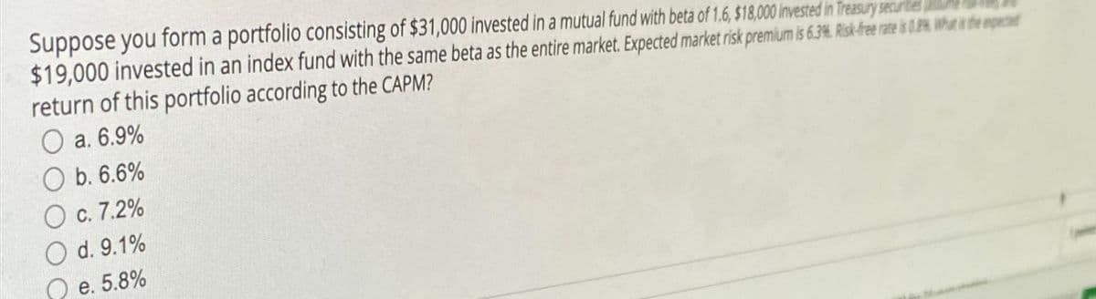 Suppose you form a portfolio consisting of $31,000 invested in a mutual fund with beta of 1.6, $18,000 invested in Treasury securities
$19,000 invested in an index fund with the same beta as the entire market. Expected market risk premium is 6.3%. Risk-free rate is 0.8% What is the exped
return of this portfolio according to the CAPM?
O a. 6.9%
Ob. 6.6%
O c. 7.2%
d. 9.1%
e. 5.8%