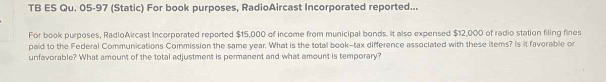 TB ES Qu. 05-97 (Static) For book purposes, RadioAircast Incorporated reported...
For book purposes, RadioAircast Incorporated reported $15,000 of income from municipal bonds. It also expensed $12,000 of radio station filing fines
paid to the Federal Communications Commission the same year. What is the total book-tax difference associated with these items? Is it favorable or
unfavorable? What amount of the total adjustment is permanent and what amount is temporary?