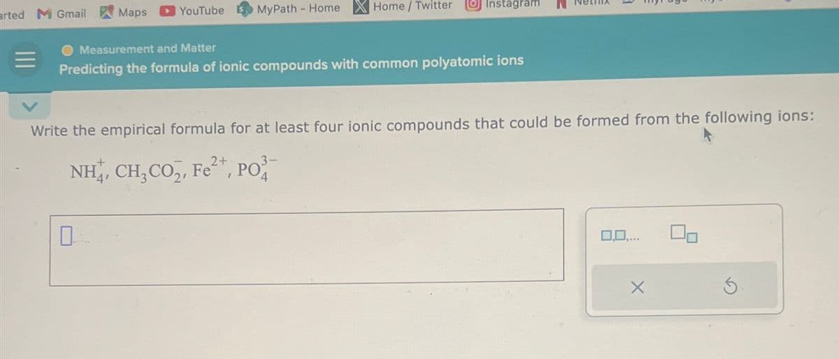 arted M Gmail
Maps
YouTube
0
MyPath - Home
Home / Twitter
Measurement and Matter
Predicting the formula of ionic compounds with common polyatomic ions
Instagram
Write the empirical formula for at least four ionic compounds that could be formed from the following ions:
2+
NH,, CH,CO,, Fe*, PO
4
3-
0,0,...
X
On
3.