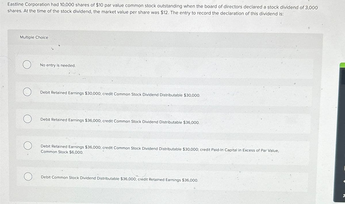 Eastline Corporation had 10,000 shares of $10 par value common stock outstanding when the board of directors declared a stock dividend of 3,000
shares. At the time of the stock dividend, the market value per share was $12. The entry to record the declaration of this dividend is:
Multiple Choice
No entry is needed.
Debit Retained Earnings $30,000; credit Common Stock Dividend Distributable $30,000.
Debit Retained Earnings $36,000; credit Common Stock Dividend Distributable $36,000.
Debit Retained Earnings $36,000; credit Common Stock Dividend Distributable $30,000; credit Paid-In Capital in Excess of Par Value,
Common Stock $6,000.
Debit Common Stock Dividend Distributable $36,000; credit Retained Earnings $36,000.
7