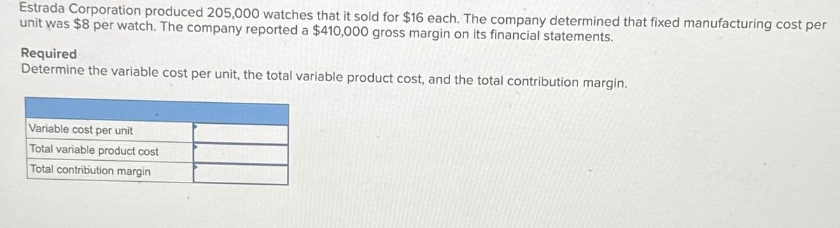 Estrada Corporation produced 205,000 watches that it sold for $16 each. The company determined that fixed manufacturing cost per
unit was $8 per watch. The company reported a $410,000 gross margin on its financial statements.
Required
Determine the variable cost per unit, the total variable product cost, and the total contribution margin.
Variable cost per unit
Total variable product cost
Total contribution margin