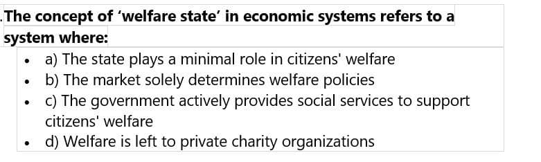 The concept of 'welfare state' in economic systems refers to a
system where:
a) The state plays a minimal role in citizens' welfare
b) The market solely determines welfare policies
c) The government actively provides social services to support
citizens' welfare
d) Welfare is left to private charity organizations
●
●
.