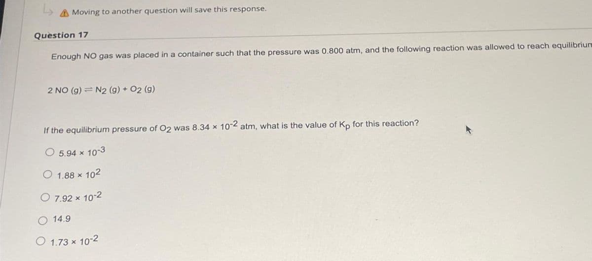 Moving to another question will save this response.
Question 17
Enough NO gas was placed in a container such that the pressure was 0.800 atm, and the following reaction was allowed to reach equilibrium
2 NO (g) = N2 (g) + O2 (g)
If the equilibrium pressure of O2 was 8.34 x 10-2 atm, what is the value of Kp for this reaction?
5.94 x 10-3
1.88 × 102
× 10-2
O 7.92 x
14.9
O 1.73 × 10-2