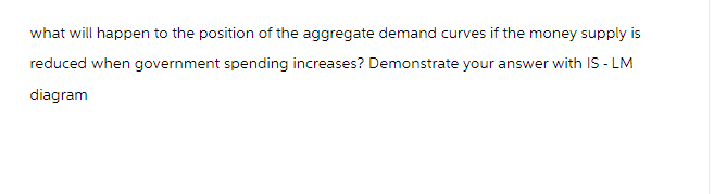 what will happen to the position of the aggregate demand curves if the money supply is
reduced when government spending increases? Demonstrate your answer with IS-LM
diagram