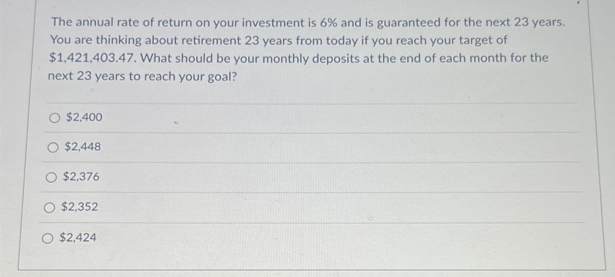 The annual rate of return on your investment is 6% and is guaranteed for the next 23 years.
You are thinking about retirement 23 years from today if you reach your target of
$1,421,403.47. What should be your monthly deposits at the end of each month for the
next 23 years to reach your goal?
O $2,400
O $2,448
$2,376
$2,352
O $2,424