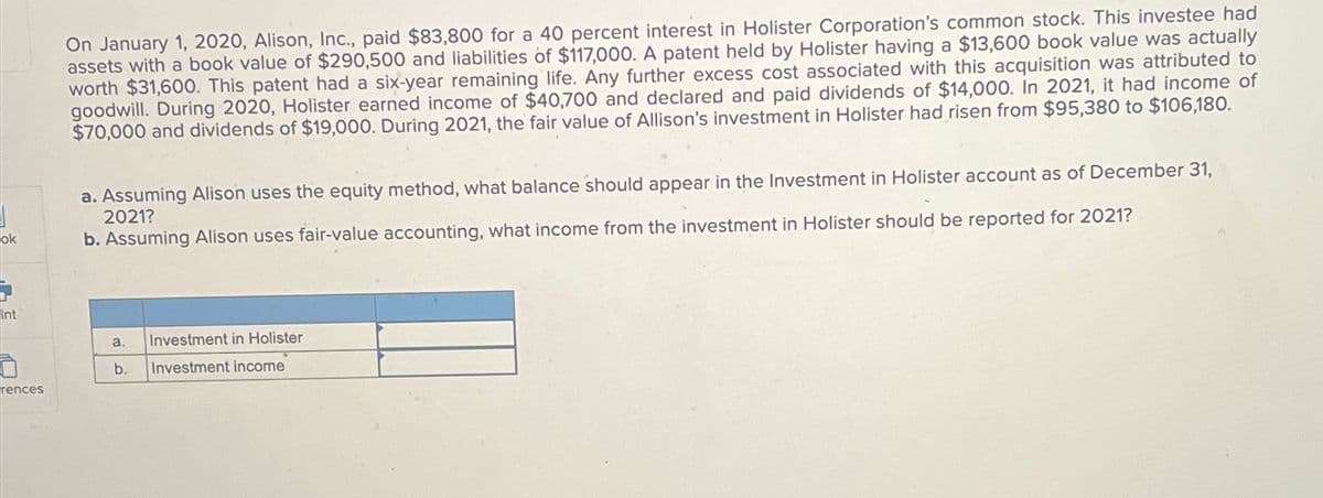 ok
int
rences
On January 1, 2020, Alison, Inc., paid $83,800 for a 40 percent interest in Holister Corporation's common stock. This investee had
assets with a book value of $290,500 and liabilities of $117,000. A patent held by Holister having a $13,600 book value was actually
worth $31,600. This patent had a six-year remaining life. Any further excess cost associated with this acquisition was attributed to
goodwill. During 2020, Holister earned income of $40,700 and declared and paid dividends of $14,000. In 2021, it had income of
$70,000 and dividends of $19,000. During 2021, the fair value of Allison's investment in Holister had risen from $95,380 to $106,180.
a. Assuming Alison uses the equity method, what balance should appear in the Investment in Holister account as of December 31,
2021?
b. Assuming Alison uses fair-value accounting, what income from the investment in Holister should be reported for 2021?
a. Investment in Holister
b. Inve ment income