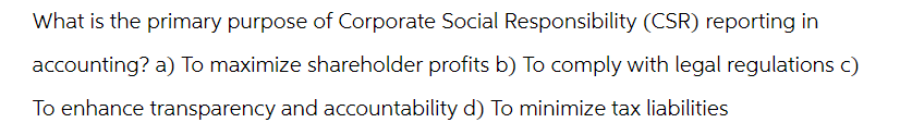 What is the primary purpose of Corporate Social Responsibility (CSR) reporting in
accounting? a) To maximize shareholder profits b) To comply with legal regulations c)
To enhance transparency and accountability d) To minimize tax liabilities