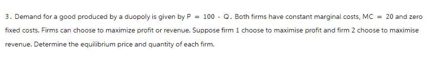 3. Demand for a good produced by a duopoly is given by P = 100 - Q. Both firms have constant marginal costs, MC = 20 and zero
fixed costs. Firms can choose to maximize profit or revenue. Suppose firm 1 choose to maximise profit and firm 2 choose to maximise
revenue. Determine the equilibrium price and quantity of each firm.