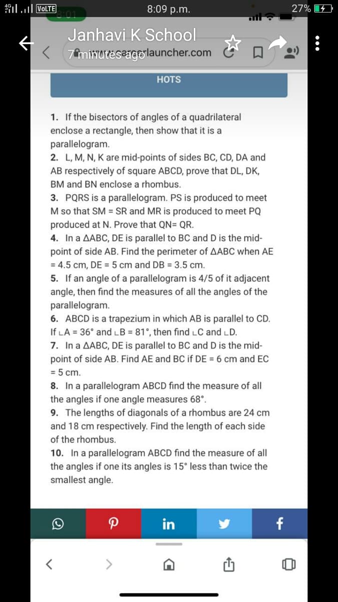 il VOLTE
8:09 p.m.
27%
Janhavi K School
< 7minuteseigolauncher.com
HOTS
1. If the bisectors of angles of a quadrilateral
enclose a rectangle, then show that it is a
parallelogram.
2. L, M, N, K are mid-points of sides BC, CD, DA and
AB respectively of square ABCD, prove that DL, DK,
BM and BN enclose a rhombus.
3. PQRS is a parallelogram. PS is produced to meet
M so that SM = SR and MR is produced to meet PQ
produced at N. Prove that QN= QR.
4. In a AABC, DE is parallel to BC and D is the mid-
point of side AB. Find the perimeter of AABC when AE
= 4.5 cm, DE = 5 cm and DB = 3.5 cm.
5. If an angle of a parallelogram is 4/5 of it adjacent
angle, then find the measures of all the angles of the
parallelogram.
6. ABCD is a trapezium in which AB is parallel to CD.
If LA = 36° and LB = 81°, then find LC and LD.
7. In a AABC, DE is parallel to BC and D is the mid-
point of side AB. Find AE and BC if DE = 6 cm and EC
= 5 cm.
8. In a parallelogram ABCD find the measure of all
the angles if one angle measures 68°.
9. The lengths of diagonals of a rhombus are 24 cm
and 18 cm respectively. Find the length of each side
of the rhombus.
10. In a parallelogram ABCD find the measure of all
the angles if one its angles is 15° less than twice the
smallest angle.
in
f
•..
