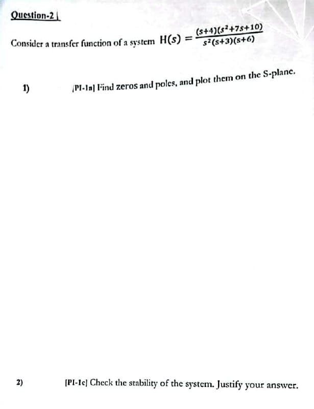 Question-2
Consider a transfer function of a system H(s)
1)
2)
=
(s+4)(s²+7s+10)
s²(5+3)(s+6)
PI-In] Find zeros and poles, and plot them on the S-plane.
[PI-1c] Check the stability of the system. Justify your answer.