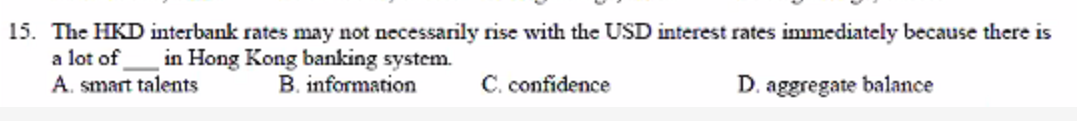 15. The HKD interbank rates may not necessarily rise with the USD interest rates immediately because there is
a lot of
A. smart talents
in Hong Kong banking system.
B. information
C. confidence
D. aggregate balance
