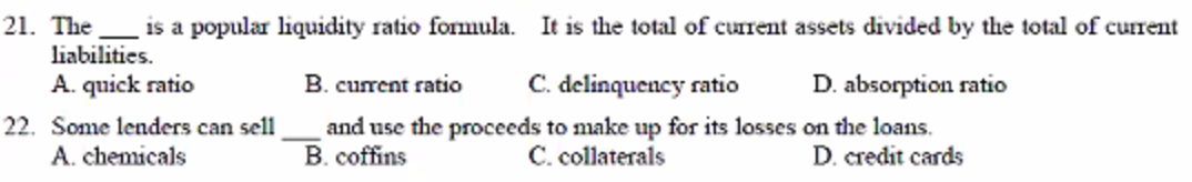 21. The
is a popular liquidity ratio formula. It is the total of current assets divided by the total of current
liabilities.
A. quick ratio
B. current ratio
C. delinquency ratio
D. absorption ratio
22. Some lenders can sell
A. chemicals
and use the proceeds to make up for its losses on the loans.
C. collaterals
B. coffins
D. credit cards
