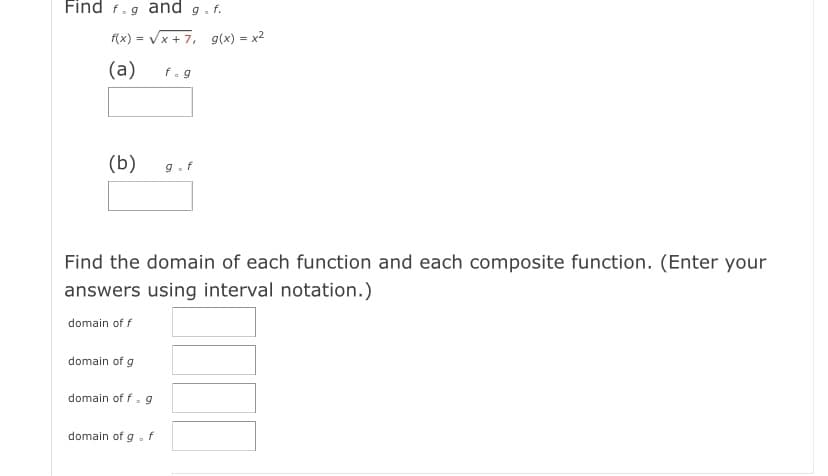 Find f.g and g.f.
f(x) = Vx + 7, g(x) = x2
(a)
f.g
(b)
9.f
Find the domain of each function and each composite function. (Enter your
answers using interval notation.)
domain of f
domain of g
domain of f. g
domain of g.
