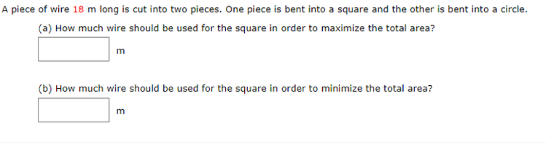 A piece of wire 18 m long is cut into two pieces. One piece is bent into a square and the other is bent into a circle.
(a) How much wire should be used for the square in order to maximize the total area?
m
(b) How much wire should be used for the square in order to minimize the total area?
