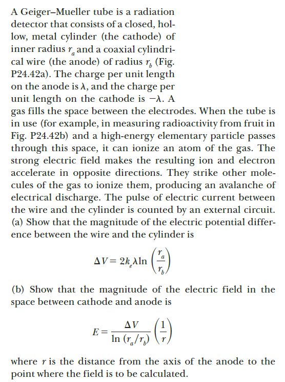 A Geiger-Mueller tube is a radiation
detector that consists of a closed, hol-
low, metal cylinder (the cathode) of
inner radius r, and a coaxial cylindri-
cal wire (the anode) of radius r, (Fig.
P24.42a). The charge per unit length
on the anode is A, and the charge per
unit length on the cathode is -A. A
gas fills the space between the electrodes. When the tube is
in use (for example, in measuring radioactivity from fruit in
Fig. P24.42b) and a high-energy elementary particle passes
through this space, it can ionize an atom of the gas. The
strong electric field makes the resulting ion and electron
accelerate in opposite directions. They strike other mole-
cules of the gas to ionize them, producing an avalanche of
electrical discharge. The pulse of electric current between
the wire and the cylinder is counted by an external circuit.
(a) Show that the magnitude of the electric potential differ-
ence between the wire and the cylinder is
AV= 2k Aln
(b) Show that the magnitude of the electric field in the
space between cathode and anode is
AV
E =
In (r. /r.) (7)
where r is the distance from the axis of the anode to the
point where the field is to be calculated.
