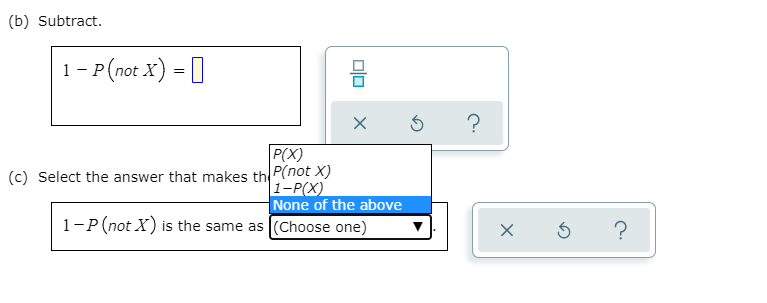 (b) Subtract.
1- P(not X) = []
?
P(X)
(c) Select the answer that makes th P(not X)
|1-P(X)
None of the above
1-P(not X) is the same as (Choose one)
?
