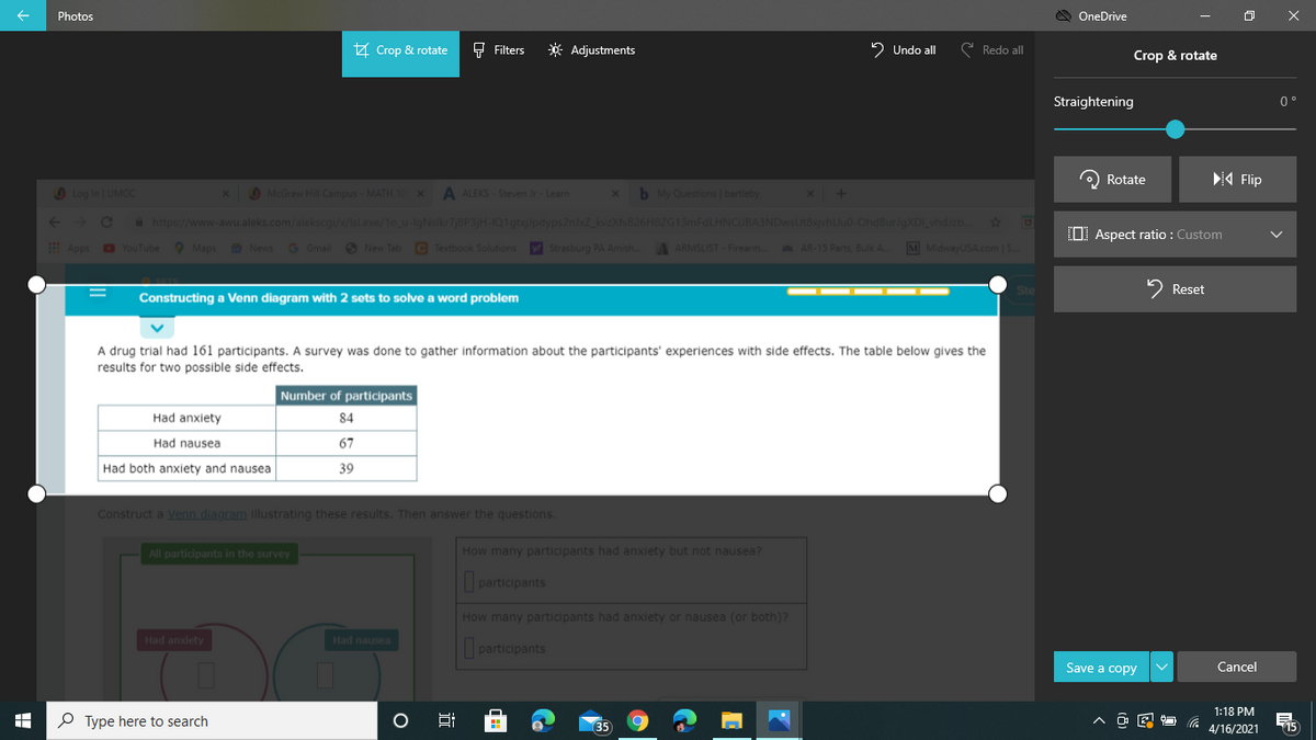 Photos
OneDrive
A Crop & rotate
F Filters
* Adjustments
2 Undo all
e Redo all
Crop & rotate
Straightening
0 °
O Rotate
A Flip
O Log in UMGC
McGraw Hill Campus - MATH 10X
A ALEKS- Steven Jr Learn
x
b My Questions bartleby
+> C
a https://www-awu.aleks.com/alekscgi/x/Isl.exe/1o_u-lgNslkr7j8P3H-IQ1gtxjJpdyps2nxZ kvzXfsB26H8ZG13mFdLHNCJBA3NDwsUt8xjvhUu0-OhdBurJgXDI vhdizb.
37
O Aspect ratio : Custom
Apps o YouTube Maps News
G Gmail O New Tab C Textbook Solutions V Strasburg PA Amish..
A ARMSLIST - Firearm. AR-15 Parts, Bulk A.
M MidwayUSA.com |S.
Ste
2 Reset
Constructing a Venn diagram with 2 sets to solve a word problem
A drug trial had 161 participants. A survey was done to gather information about the participants' experiences with side effects. The table below gives the
results for two possible side effects.
Number of participants
Had anxiety
84
Had nausea
67
Had both anxiety and nausea
39
Construct a Venn diagram illustrating these results. Then answer the questions.
All participants in the survey
How many participants had anxiety but not nausea?
participants
How many participants had anxiety or nausea (or both)?
Had anxiety
Had nausea
participants
Save a copy
Cancel
1:18 PM
P Type here to search
O
35
15
4/16/2021
