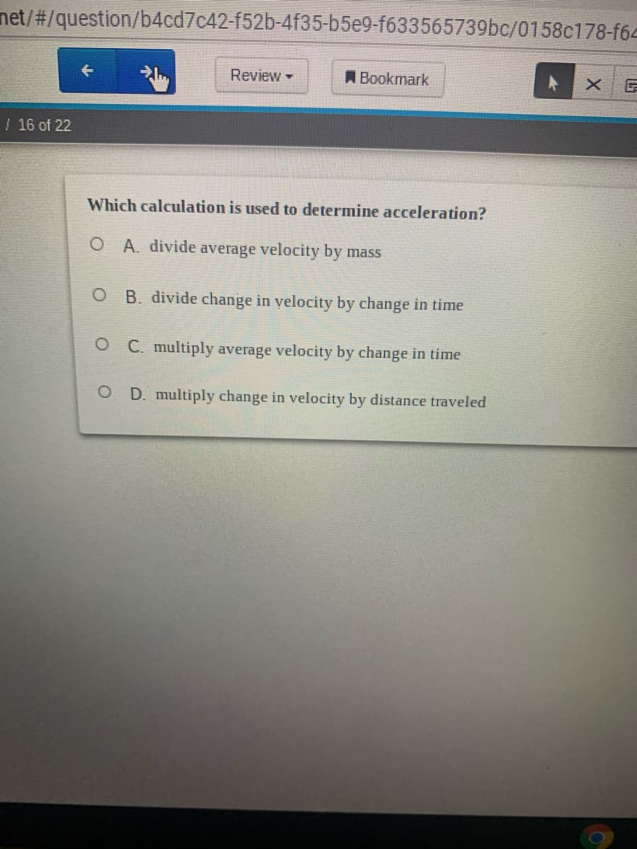 net/#/question/b4cd7c42-f52b-4f35-b5e9-f633565739bc/0158c178-f64
Review -
A Bookmark
16 of 22
Which calculation is used to determine acceleration?
A. divide average velocity by mass
B. divide change in velocity by change in time
O C. multiply average velocity by change in time
D. multiply change in velocity by distance traveled

