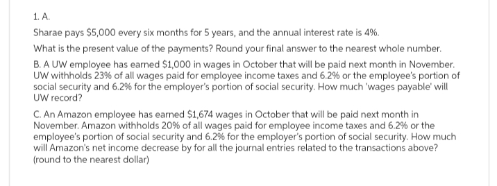 1. A.
Sharae pays $5,000 every six months for 5 years, and the annual interest rate is 4%.
What is the present value of the payments? Round your final answer to the nearest whole number.
B. A UW employee has earned $1,000 in wages in October that will be paid next month in November.
UW withholds 23% of all wages paid for employee income taxes and 6.2% or the employee's portion of
social security and 6.2% for the employer's portion of social security. How much 'wages payable' will
UW record?
C. An Amazon employee has earned $1,674 wages in October that will be paid next month in
November. Amazon withholds 20% of all wages paid for employee income taxes and 6.2% or the
employee's portion of social security and 6.2% for the employer's portion of social security. How much
will Amazon's net income decrease by for all the journal entries related to the transactions above?
(round to the nearest dollar)