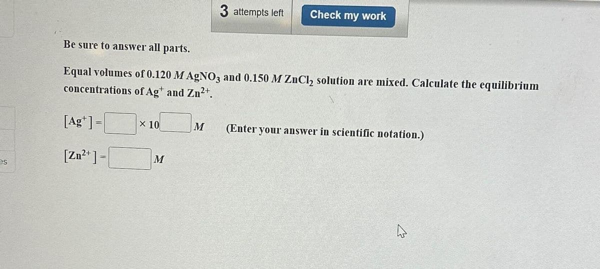 es
x 10
Be sure to answer all parts.
Equal volumes of 0.120 M AgNO3 and 0.150 M ZnCl₂ solution are mixed. Calculate the equilibrium
concentrations
of Ag+ and Zn²+.
[Agt] =
[Zn²+] =
M
3 attempts left
M
Check my work
(Enter your answer in scientific notation.)
4