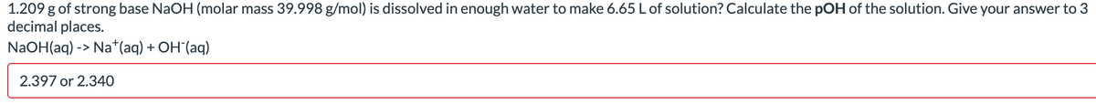 1.209 g of strong base NaOH (molar mass 39.998 g/mol) is dissolved in enough water to make 6.65 L of solution? Calculate the pOH of the solution. Give your answer to 3
decimal places.
NaOH(aq) -> Na+ (aq) + OH (aq)
2.397 or 2.340