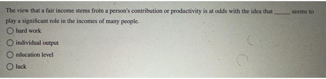 The view that a fair income stems from a person's contribution or productivity is at odds with the idea that
play a significant role in the incomes of many people.
hard work
individual output
education level
luck
seems to