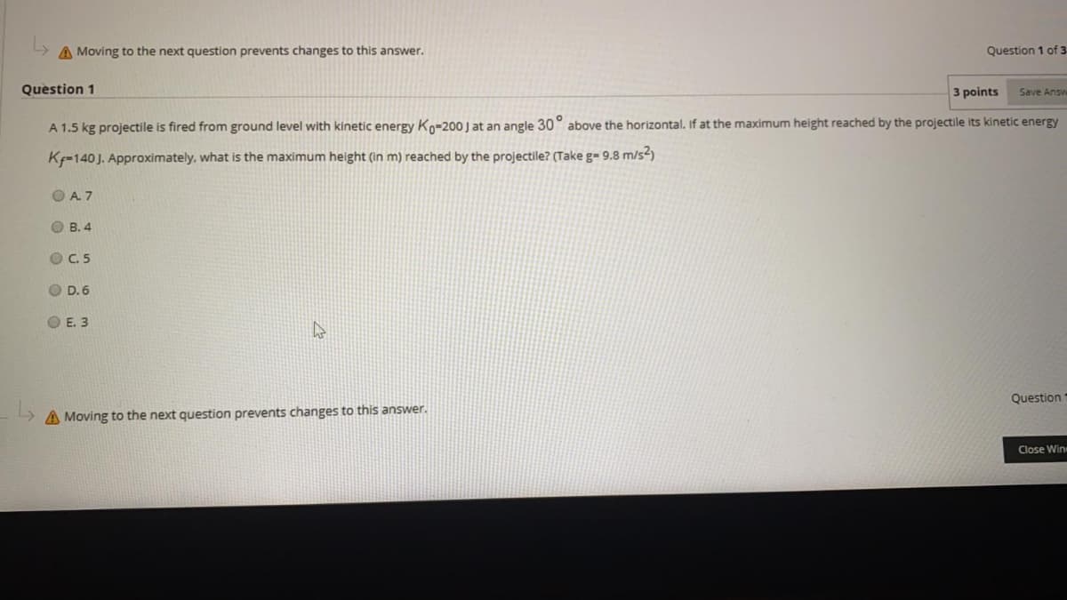 A Moving to the next question prevents changes to this answer.
Question 1 of 3
Question 1
3 points
Save Answ
A 1.5 kg projectile is fired from ground level with kinetic energy Ko-200 J at an angle 30° above the horizontal. If at the maximum height reached by the projectile its kinetic energy
K=140J. Approximately, what is the maximum height (in m) reached by the projectile? (Take g= 9.8 m/s2)
O A. 7
O B. 4
O C. 5
O D. 6
O E. 3
Question
A Moving to the next question prevents changes to this answer.
Close Win
