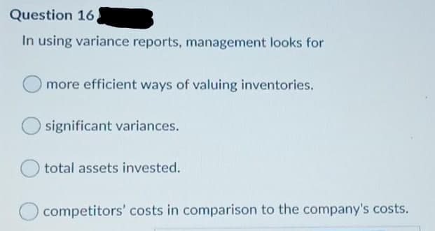 Question 16
In using variance reports, management looks for
more efficient ways of valuing inventories.
significant variances.
total assets invested.
competitors' costs in comparison to the company's costs.
