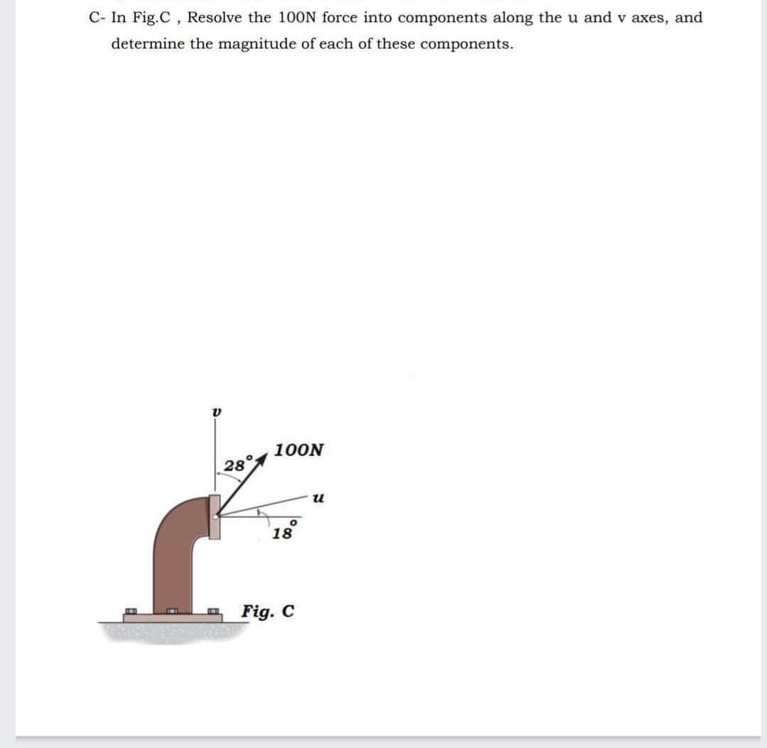 C- In Fig.C, Resolve the 10ON force into components along the u and v axes, and
determine the magnitude of each of these components.
100N
28
u
18
Fig. C
