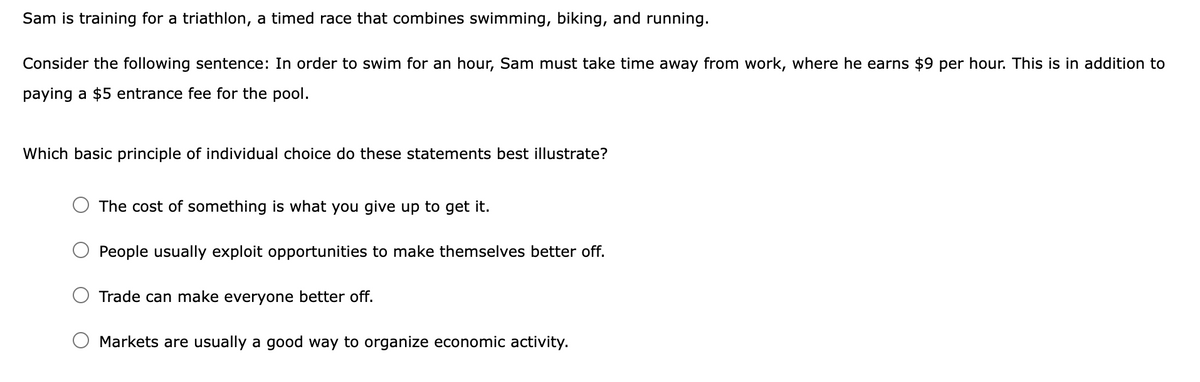 Sam is training for a triathlon, a timed race that combines swimming, biking, and running.
Consider the following sentence: In order to swim for an hour, Sam must take time away from work, where he earns $9 per hour. This is in addition to
paying a $5 entrance fee for the pool.
Which basic principle of individual choice do these statements best illustrate?
The cost of something is what you give up to get it.
People usually exploit opportunities to make themselves better off.
Trade can make everyone better off.
Markets are usually a good way to organize economic activity.
