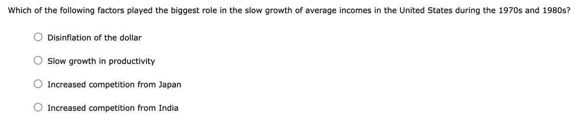 Which of the following factors played the biggest role in the slow growth of average incomes in the United States during the 1970s and 1980s?
Disinflation of the dollar
Slow growth in productivity
Increased competition from Japan
Increased competition from India
