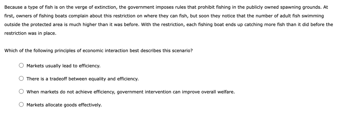 Because a type of fish is on the verge of extinction, the government imposes rules that prohibit fishing in the publicly owned spawning grounds. At
first, owners of fishing boats complain about this restriction on where they can fish, but soon they notice that the number of adult fish swimming
outside the protected area is much higher than it was before. With the restriction, each fishing boat ends up catching more fish than it did before the
restriction was in place.
Which of the following principles of economic interaction best describes this scenario?
Markets usually lead to efficiency.
There is a tradeoff between equality and efficiency.
When markets do not achieve efficiency, government intervention can improve overall welfare.
Markets allocate goods effectively.
